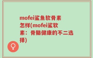 mofei鲨鱼软骨素怎样(mofei鲨软素：骨骼健康的不二选择)