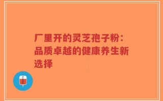 厂里开的灵芝孢子粉：品质卓越的健康养生新选择