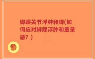 脚踝关节浮肿和脚(如何应对脚踝浮肿和重量感？)