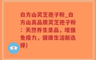 白方山灵芝孢子粉_白方山高品质灵芝孢子粉：天然养生圣品，增强免疫力，健康生活新选择)