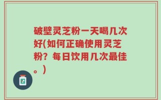 破壁灵芝粉一天喝几次好(如何正确使用灵芝粉？每日饮用几次最佳。)