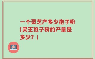 一个灵芝产多少孢子粉(灵芝孢子粉的产量是多少？)