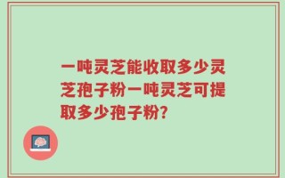 一吨灵芝能收取多少灵芝孢子粉一吨灵芝可提取多少孢子粉？