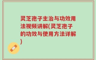 灵芝孢子主治与功效用法视频讲解(灵芝孢子的功效与使用方法详解)