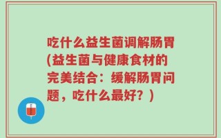 吃什么益生菌调解肠胃(益生菌与健康食材的完美结合：缓解肠胃问题，吃什么最好？)