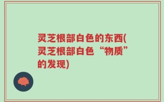 灵芝根部白色的东西(灵芝根部白色“物质”的发现)