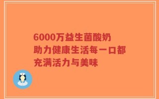 6000万益生菌酸奶助力健康生活每一口都充满活力与美味
