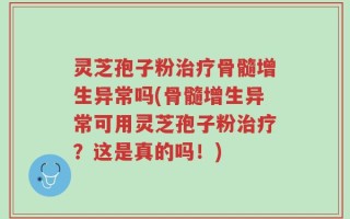 灵芝孢子粉治疗骨髓增生异常吗(骨髓增生异常可用灵芝孢子粉治疗？这是真的吗！)