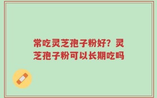 常吃灵芝孢子粉好？灵芝孢子粉可以长期吃吗