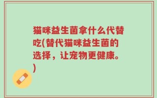 猫咪益生菌拿什么代替吃(替代猫咪益生菌的选择，让宠物更健康。)