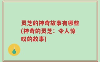 灵芝的神奇故事有哪些(神奇的灵芝：令人惊叹的故事)