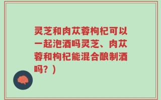 灵芝和肉苁蓉枸杞可以一起泡酒吗灵芝、肉苁蓉和枸杞能混合酿制酒吗？)