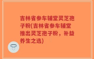吉林省参车辅堂灵芝孢子粉(吉林省参车辅堂推出灵芝孢子粉，补益养生之选)