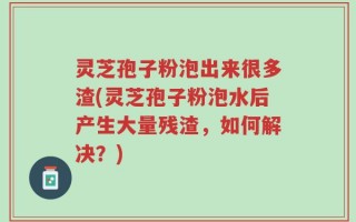灵芝孢子粉泡出来很多渣(灵芝孢子粉泡水后产生大量残渣，如何解决？)