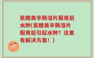 氨糖美辛肠溶片服用后水肿(氨糖美辛肠溶片服用后引起水肿？这里有解决方案！)