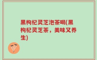 黑枸杞灵芝泡茶喝(黑枸杞灵芝茶，美味又养生)