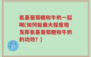 氨基葡萄糖和牛奶一起喝(如何能最大程度地发挥氨基葡萄糖和牛奶的功效？)