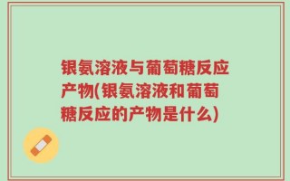 银氨溶液与葡萄糖反应产物(银氨溶液和葡萄糖反应的产物是什么)