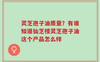 灵芝孢子油质量？有谁知道仙芝楼灵芝孢子油这个产品怎么样
