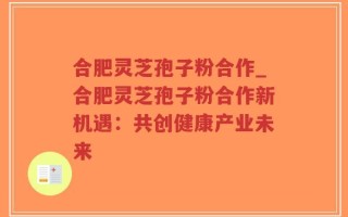合肥灵芝孢子粉合作_合肥灵芝孢子粉合作新机遇：共创健康产业未来