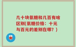 几十块氨糖和几百有啥区别(氨糖价格：十元与百元的差别在哪？)