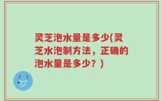 灵芝泡水量是多少(灵芝水泡制方法，正确的泡水量是多少？)