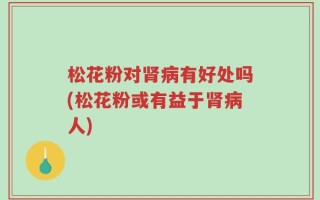 松花粉对肾病有好处吗(松花粉或有益于肾病人)