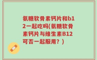 氨糖软骨素钙片和b12一起吃吗(氨糖软骨素钙片与维生素B12可否一起服用？)