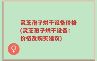 灵芝孢子烘干设备价格(灵芝孢子烘干设备：价格及购买建议)