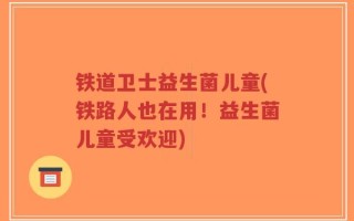 铁道卫士益生菌儿童(铁路人也在用！益生菌儿童受欢迎)