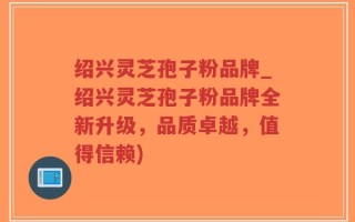 绍兴灵芝孢子粉品牌_绍兴灵芝孢子粉品牌全新升级，品质卓越，值得信赖)