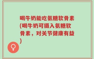 喝牛奶能吃氨糖软骨素(喝牛奶可摄入氨糖软骨素，对关节健康有益)