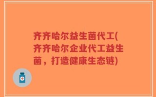 齐齐哈尔益生菌代工(齐齐哈尔企业代工益生菌，打造健康生态链)