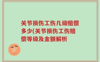 关节损伤工伤几级赔偿多少(关节损伤工伤赔偿等级及金额解析