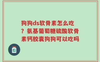 狗狗ds软骨素怎么吃？氨基葡萄糖硫酸软骨素钙胶囊狗狗可以吃吗