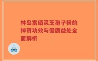 林岛富硒灵芝孢子粉的神奇功效与健康益处全面解析