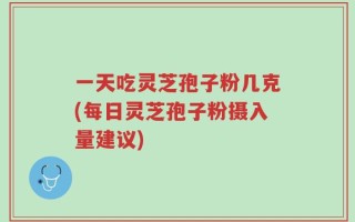 一天吃灵芝孢子粉几克(每日灵芝孢子粉摄入量建议)