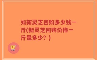 如新灵芝回购多少钱一斤(新灵芝回购价格一斤是多少？)