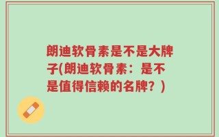 朗迪软骨素是不是大牌子(朗迪软骨素：是不是值得信赖的名牌？)