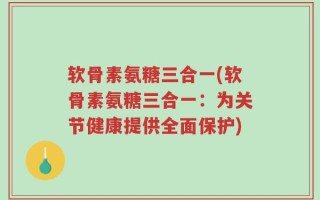 软骨素氨糖三合一(软骨素氨糖三合一：为关节健康提供全面保护)