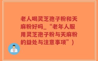 老人喝灵芝孢子粉和天麻粉好吗_“老年人服用灵芝孢子粉与天麻粉的益处与注意事项”)