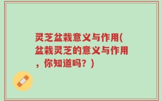 灵芝盆栽意义与作用(盆栽灵芝的意义与作用，你知道吗？)
