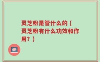 灵芝粉是管什么的 (灵芝粉有什么功效和作用？)