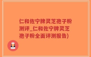 仁和佐宁牌灵芝孢子粉测评_仁和佐宁牌灵芝孢子粉全面评测报告)