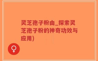 灵芝孢子粉由_探索灵芝孢子粉的神奇功效与应用)