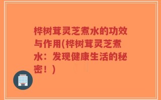 桦树茸灵芝煮水的功效与作用(桦树茸灵芝煮水：发现健康生活的秘密！)