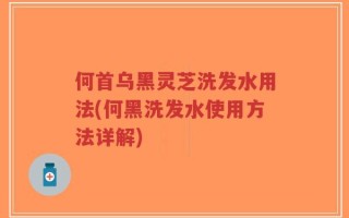 何首乌黑灵芝洗发水用法(何黑洗发水使用方法详解)
