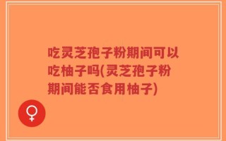 吃灵芝孢子粉期间可以吃柚子吗(灵芝孢子粉期间能否食用柚子)