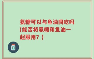 氨糖可以与鱼油同吃吗(能否将氨糖和鱼油一起服用？)