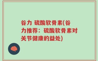 谷力 硫酸软骨素(谷力推荐：硫酸软骨素对关节健康的益处)